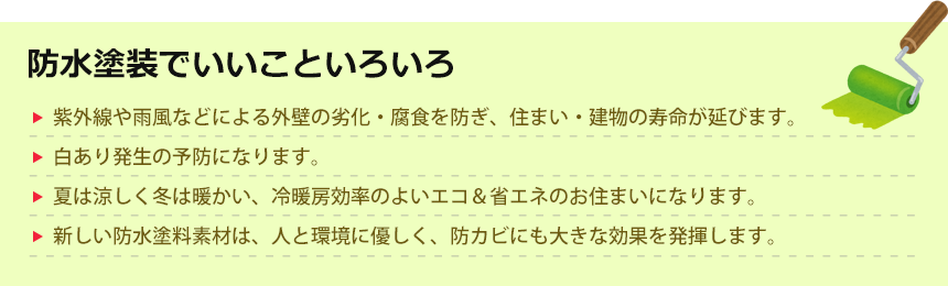 防水塗装でいいこといろいろ。紫外線や雨風などによる外壁の劣化・腐食を防ぎ、住まい・建物の寿命が延びます。白あり発生の予防になります。夏は涼しく冬は暖かい、冷暖房効率のよいエコ＆省エネのお住まいになります。新しい防水塗料素材は、人と環境に優しく、防カビにも大きな効果を発揮します。